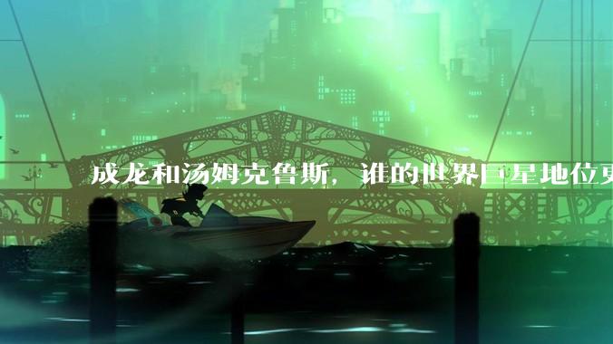 成龙和汤姆克鲁斯，谁的世界巨星地位更高？