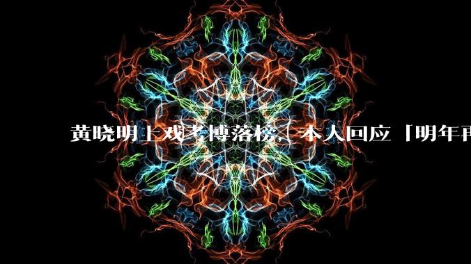 黄晓明上戏考博落榜，本人回应「明年再战」，怎样看明星对高学历的追求？上戏博士有多难考？