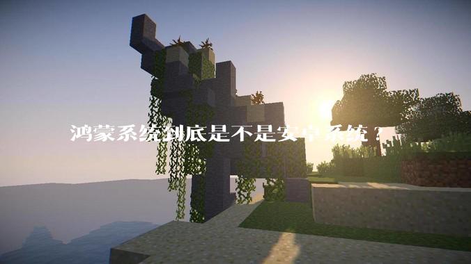 鸿蒙系统到底是不是安卓系统?
