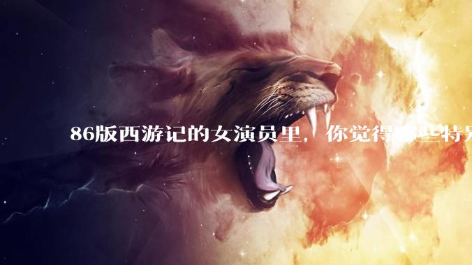 86版西游记的女演员里，你觉得哪些特别漂亮？
