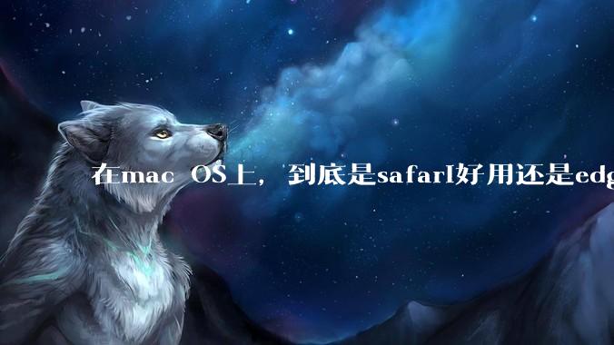 在mac OS上，到底是safari好用还是edge好用？