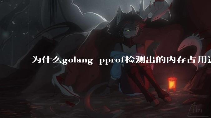 为什么golang pprof检测出的内存占用远小于top命令查看到的内存占用量？